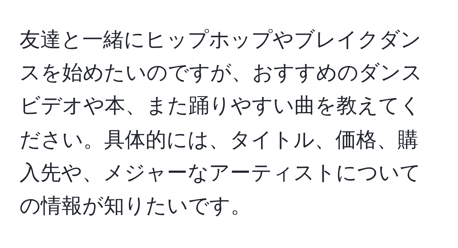 友達と一緒にヒップホップやブレイクダンスを始めたいのですが、おすすめのダンスビデオや本、また踊りやすい曲を教えてください。具体的には、タイトル、価格、購入先や、メジャーなアーティストについての情報が知りたいです。