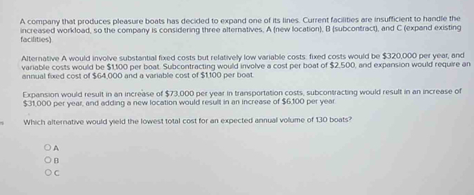 A company that produces pleasure boats has decided to expand one of its lines. Current facilities are insufficient to handle the
increased workload, so the company is considering three alternatives, A (new location), B (subcontract), and C (expand existing
facilities)
Alternative A would involve substantial fixed costs but relatively low variable costs. fixed costs would be $320,000 per year, and
variable costs would be $1,100 per boat. Subcontracting would involve a cost per boat of $2,500, and expansion would require an
annual fixed cost of $64,000 and a variable cost of $1,100 per boat.
Expansion would result in an increase of $73,000 per year in transportation costs, subcontracting would result in an increase of
$31,000 per year, and adding a new location would result in an increase of $6,100 per year
Which alternative would yield the lowest total cost for an expected annual volume of 130 boats?
A
B
C