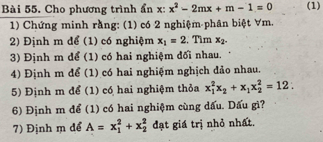 Cho phương trình ẩn x : x^2-2mx+m-1=0 (1) 
1) Chứng minh rằng: (1) có 2 nghiệm phân biệt ∀ m. 
2) Định m để (1) có nghiệm x_1=2. Tìm x_2. 
3) Định m để (1) có hai nghiệm đối nhau. 
4) Định m để (1) có hai nghiệm nghịch đảo nhau. 
5) Định m để (1) có hai nghiệm thỏa x_1^(2x_2)+x_1x_2^2=12 : 
6) Định m để (1) có hai nghiệm cùng dấu. Dấu gì? 
7) Định m để A=x_1^2+x_2^2 đạt giá trị nhỏ nhất.