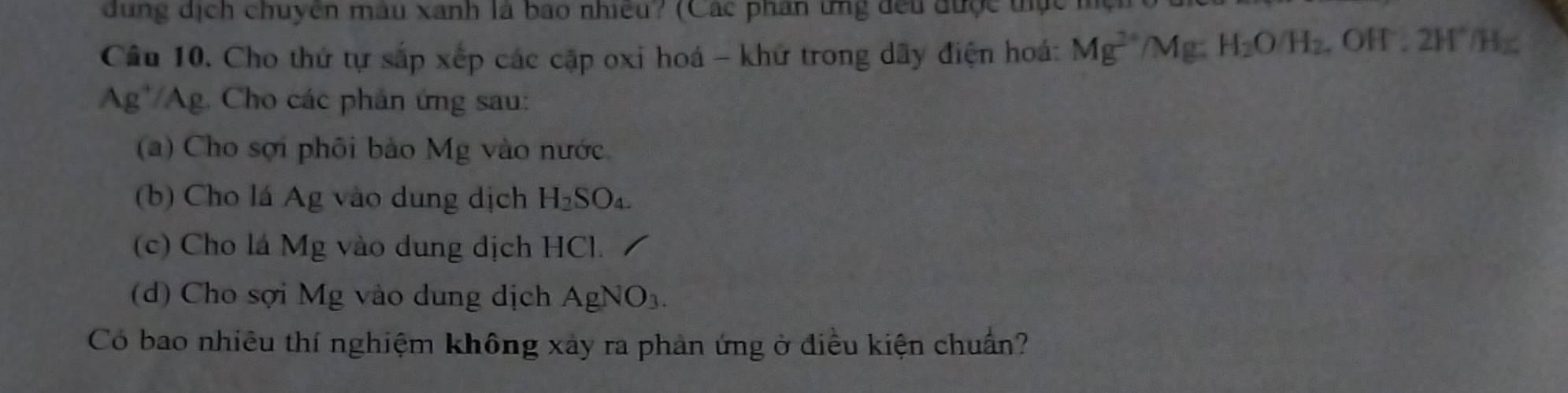 dung dịch chuyên mâu xanh là bao nhiều? (Các phân ứng đều được tực m 
Câu 10. Cho thứ tự sắp xếp các cặp oxi hoá - khử trong dãy điện hoá: Mg^(2+)/Mg:H_2O/H_2. . OH . 2H° H
Ag'/Ag. Cho các phân ứng sau: 
(a) Cho sợi phối bào Mg vào nước 
(b) Cho lá Ag vào dung dịch H_2SO_4. 
(c) Cho lá Mg vào dung dịch HCl. 
(d) Cho sợi Mg vào dung dịch AgNO_3. 
Có bao nhiêu thí nghiệm không xảy ra phản ứng ở điều kiện chuẩn?