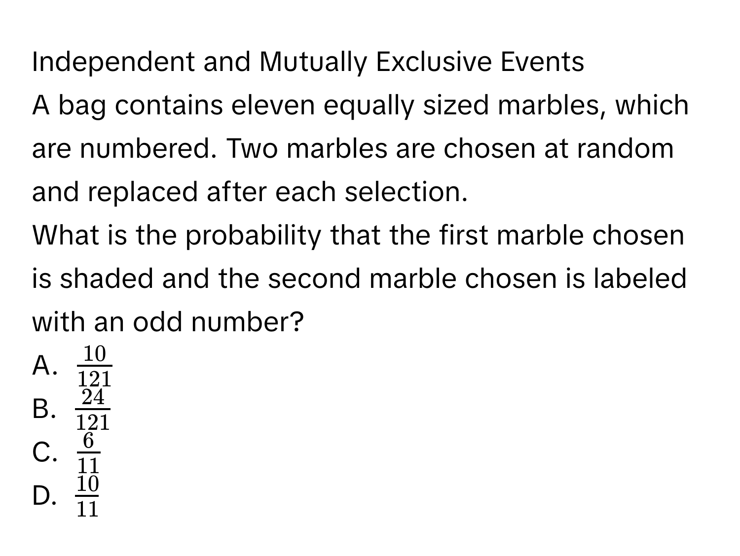 Independent and Mutually Exclusive Events 
A bag contains eleven equally sized marbles, which are numbered. Two marbles are chosen at random and replaced after each selection. 
What is the probability that the first marble chosen is shaded and the second marble chosen is labeled with an odd number? 
A.  10/121 
B.  24/121 
C.  6/11 
D.  10/11 