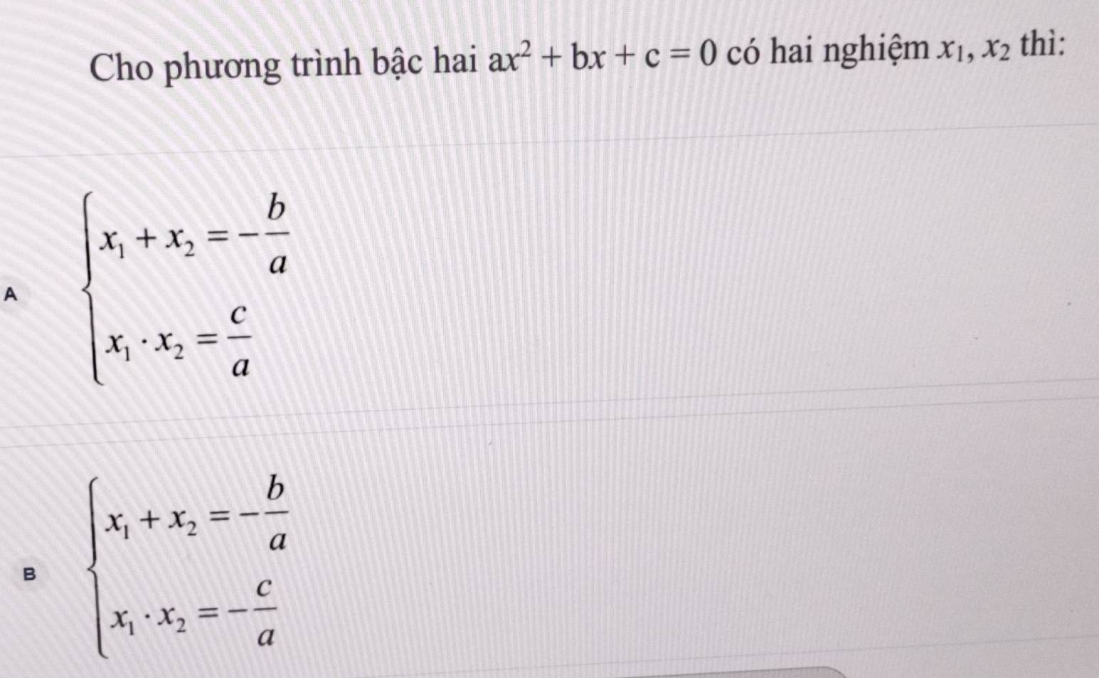 Cho phương trình bậc hai ax^2+bx+c=0 có hai nghiệm x_1,x_2 thì:
A beginarrayl x_1+x_2=- b/a  x_1· x_2= c/a endarray.
B beginarrayl x_1+x_2=- b/a  x_1· x_2=- c/a endarray.