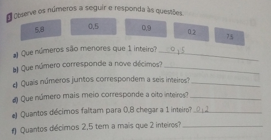 Observe os números a seguir e responda às questões.
5, 8 0, 5 0, 9 0.2 7.5
Que números são menores que 1 inteiro?_ 
) Que número corresponde a nove décimos?_ 
Quais números juntos correspondem a seis inteiros?_ 
d) Que número mais meio corresponde a oito inteiros?_ 
e) Quantos décimos faltam para 0,8 chegar a 1 inteiro?_ 
f) Quantos décimos 2,5 tem a mais que 2 inteiros?_