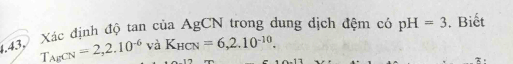 4.43, Xác định độ tan của AgCN trong dung dịch đệm có pH=3. Biết
T_AgCN=2, 2.10^(-6)vaK_HCN=6, 2.10^(-10). 
~