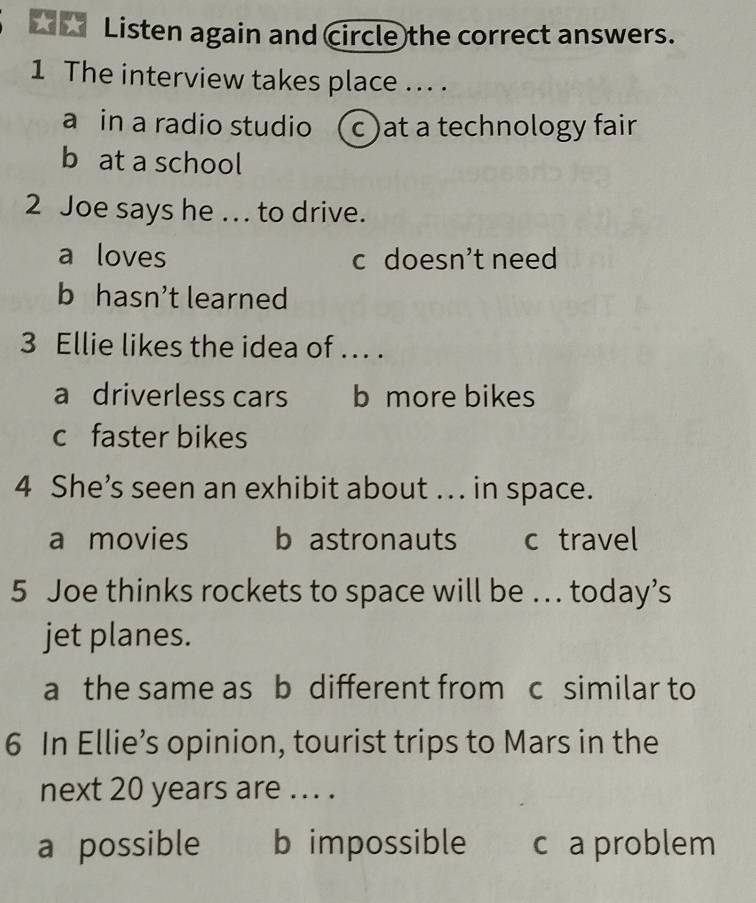 Listen again and circle the correct answers.
1 The interview takes place ... .
a in a radio studio ( c )at a technology fair
b at a school
2 Joe says he .. to drive.
a loves c doesn’t need
b hasn’t learned
3 Ellie likes the idea of ... .
a driverless cars b more bikes
c faster bikes
4 She’s seen an exhibit about ... in space.
a movies b astronauts c travel
5 Joe thinks rockets to space will be .. today’s
jet planes.
a the same as b different from c similar to
6 In Ellie’s opinion, tourist trips to Mars in the
next 20 years are ... .
a possible b impossible c a problem