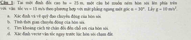 Tại một đình đổi cao ha=25m , một cậu bé muồn ném hòn sới lên phía trên 
với vān tốc v_0=15 n n/s theo phương hợp với mặt phẳng ngang một góc alpha =30° Lây g=10m/s^2. 
a. Xác định và vẽ quỹ đạo chuyển động của hòn sới 
b. Tính thời gian chuyễn động của hòn sới 
c. Tìm khoảng cách từ chân đổi đến chỗ rơi của hòn sới 
d. Xác định vectơ vận tốc ngay trước lúc hôn sới chạm đất.