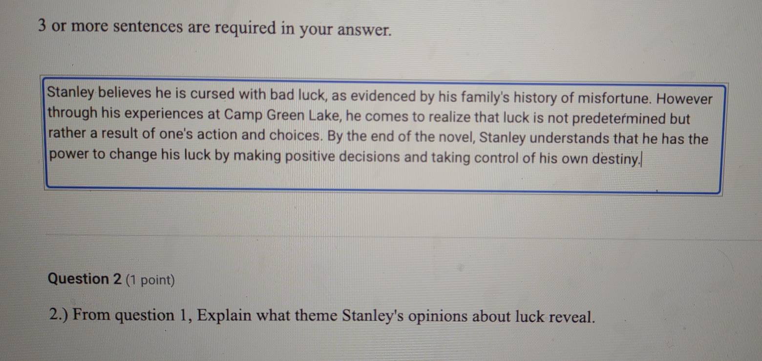 or more sentences are required in your answer. 
Stanley believes he is cursed with bad luck, as evidenced by his family's history of misfortune. However 
through his experiences at Camp Green Lake, he comes to realize that luck is not predetermined but 
rather a result of one's action and choices. By the end of the novel, Stanley understands that he has the 
power to change his luck by making positive decisions and taking control of his own destiny. 
Question 2 (1 point) 
2.) From question 1, Explain what theme Stanley's opinions about luck reveal.