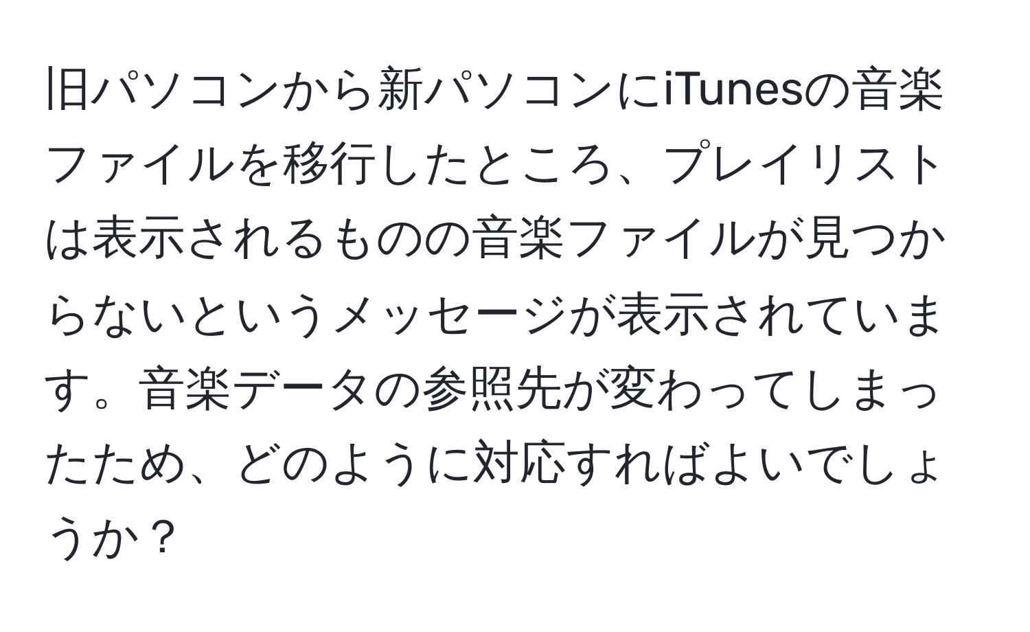 旧パソコンから新パソコンにiTunesの音楽ファイルを移行したところ、プレイリストは表示されるものの音楽ファイルが見つからないというメッセージが表示されています。音楽データの参照先が変わってしまったため、どのように対応すればよいでしょうか？