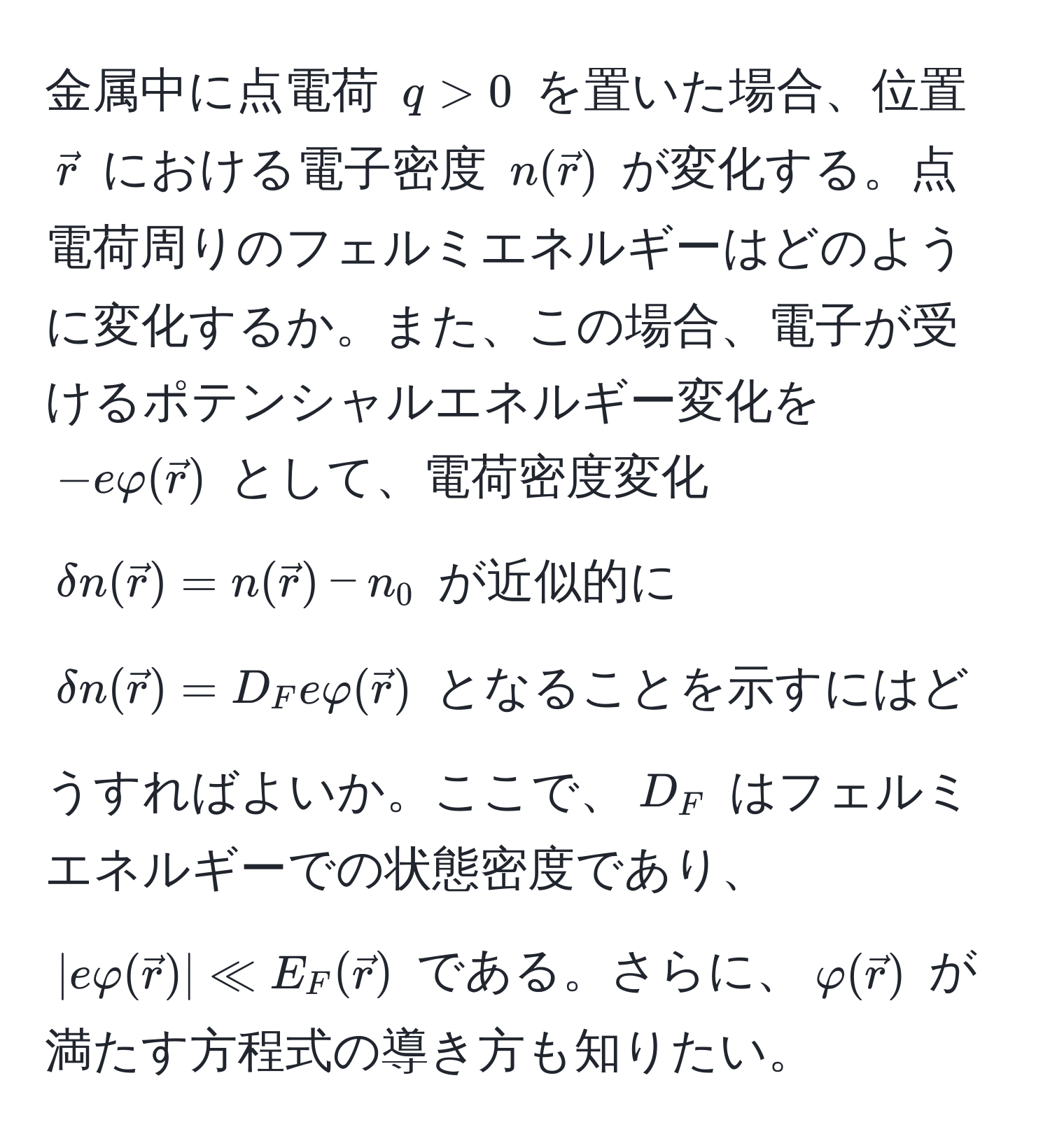 金属中に点電荷 $q > 0$ を置いた場合、位置 $vecr$ における電子密度 $n(vecr)$ が変化する。点電荷周りのフェルミエネルギーはどのように変化するか。また、この場合、電子が受けるポテンシャルエネルギー変化を $-evarphi(vecr)$ として、電荷密度変化 $delta n(vecr) = n(vecr) - n_0$ が近似的に $delta n(vecr) = D_F evarphi(vecr)$ となることを示すにはどうすればよいか。ここで、$D_F$ はフェルミエネルギーでの状態密度であり、$|evarphi(vecr)| ll E_F(vecr)$ である。さらに、$varphi(vecr)$ が満たす方程式の導き方も知りたい。