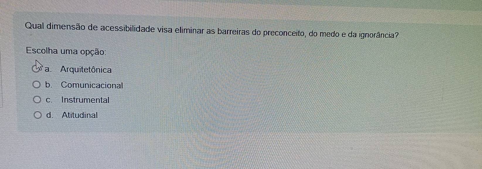 Qual dimensão de acessibilidade visa eliminar as barreiras do preconceito, do medo e da ignorância?
Escolha uma opção:
a. Arquitetônica
b. Comunicacional
c. Instrumental
d. Atitudinal