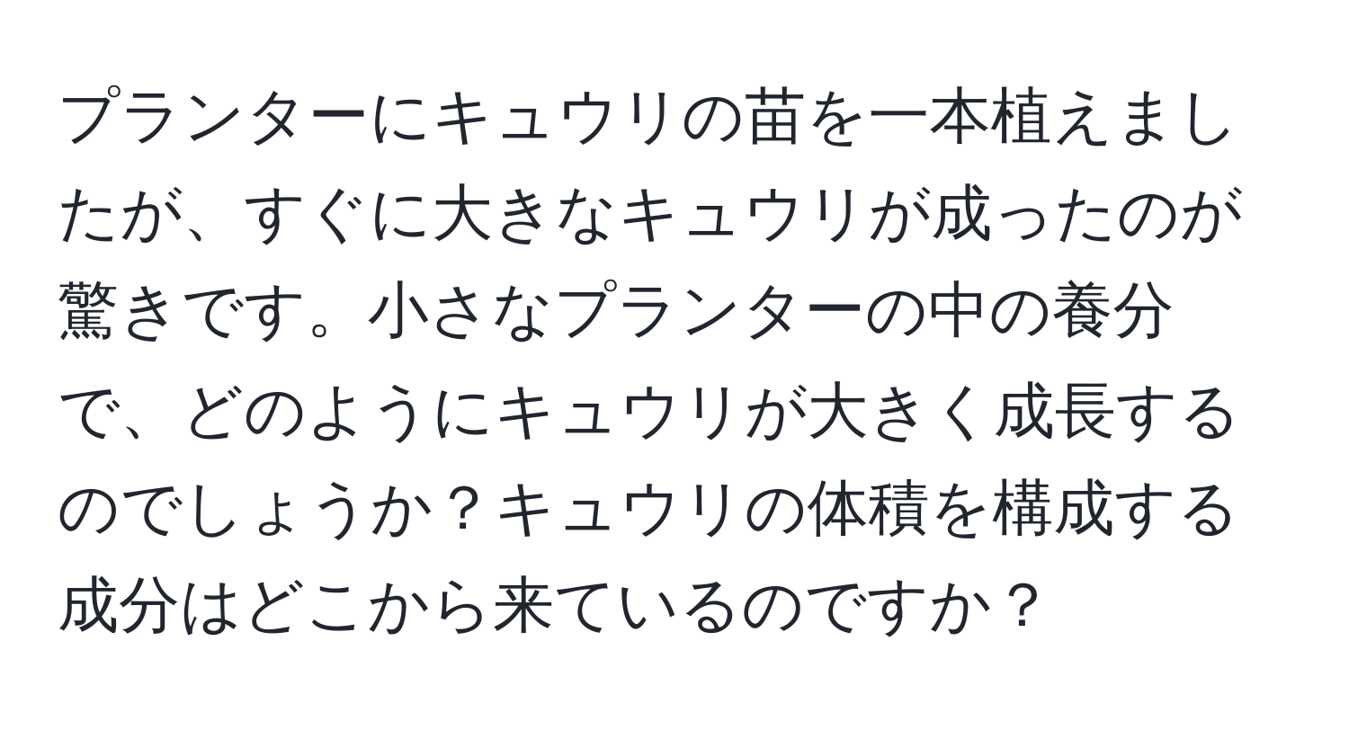 プランターにキュウリの苗を一本植えましたが、すぐに大きなキュウリが成ったのが驚きです。小さなプランターの中の養分で、どのようにキュウリが大きく成長するのでしょうか？キュウリの体積を構成する成分はどこから来ているのですか？