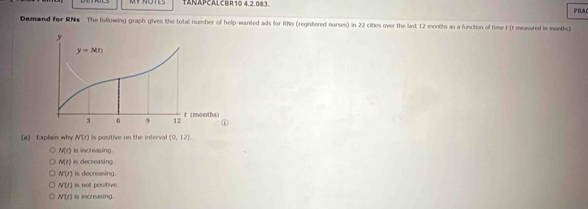 TAÑAPCALCBR10 4.2.083.
PRA
Demand for RNs The following graph gives the total number of help-wanted ads for RNs (registered nurses) in 22 cities over the last 12 months as a function of time t (t measured in months)
(a) Explain why N(t) is positive on the interval (0,12).
M(t) is increasing.
N(t) is decreasing.
N'(t) is decreasing.
N(t) is not positive.
N(t) is increasing.
