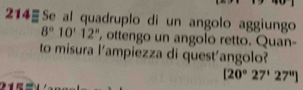 214- Se al quadruplo di un angolo aggiungo
8°10'12'' ', ottengo un angolo retto. Quan- 
to misura l'ampiezza di quest'angolo?
[20°27'27'']