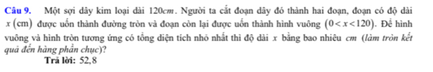 Một sợi dây kim loại dài 120cm. Người ta cắt đoạn dây đó thành hai đoạn, đoạn có độ dài
x (cm) được uốn thành đường tròn và đoạn còn lại được uốn thành hình vuông (0 . Để hình
vuông và hình tròn tương ứng có tổng diện tích nhỏ nhất thì độ dài x bằng bao nhiêu cm (làm tròn kết
quả đến hàng phần chục)?
Trã lời: 52,8