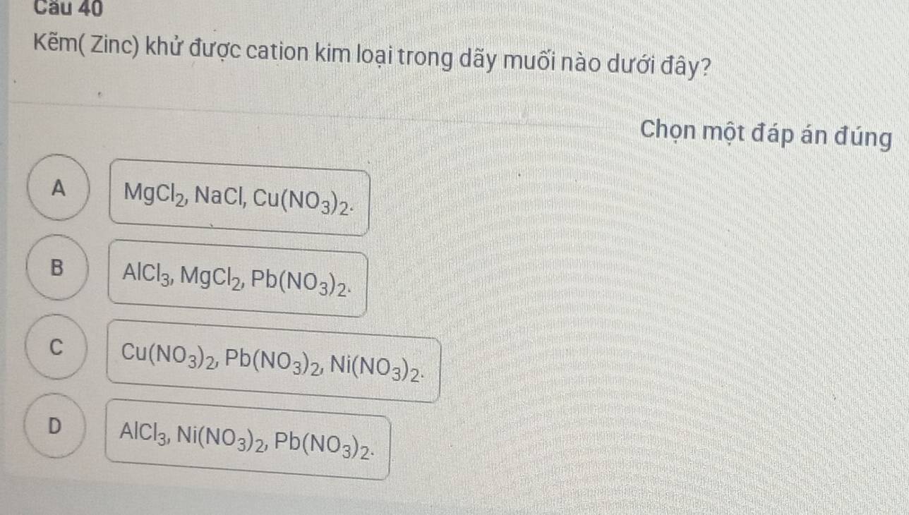 Cầu 40
Kẽm( Zinc) khử được cation kim loại trong dãy muối nào dưới đây?
Chọn một đáp án đúng
A MgCl_2, _2, NaCl, Cu(NO_3)_2.
B AlCl_3, MgCl_2, Pb(NO_3)_2.
C Cu(NO_3)_2, Pb(NO_3)_2, Ni(NO_3)_2.
D AlCl_3, Ni(NO_3)_2, Pb(NO_3)_2.