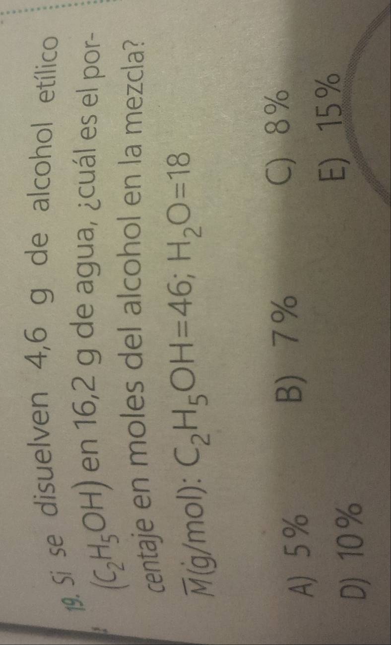 Si se disuelven 4,6 g de alcohol etílico
(C_2H_5OH)
en 16,2 g de agua, ¿cuál es el por-
centaje en moles del alcohol en la mezcla?
overline M( g/mol): C_2H_5OH=46; H_2O=18
A 5%
B 7%
C) 8%
D) 10 %
E) 15 %