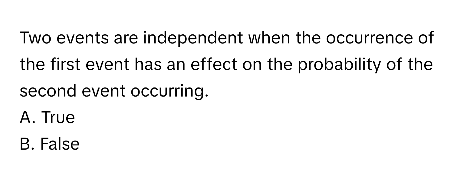 Two events are independent when the occurrence of the first event has an effect on the probability of the second event occurring. 

A. True
B. False