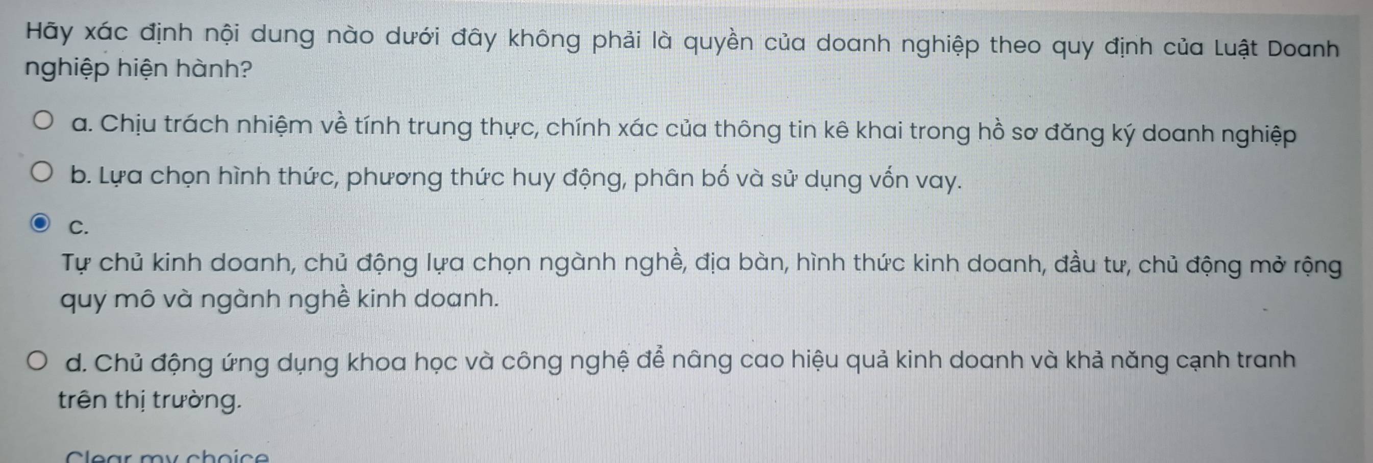 Hãy xác định nội dung nào dưới đây không phải là quyền của doanh nghiệp theo quy định của Luật Doanh
nghiệp hiện hành?
a. Chịu trách nhiệm về tính trung thực, chính xác của thông tin kê khai trong hồ sơ đăng ký doanh nghiệp
b. Lựa chọn hình thức, phương thức huy động, phân bố và sử dụng vốn vay.
C.
Tự chủ kinh doanh, chủ động lựa chọn ngành nghề, địa bàn, hình thức kinh doanh, đầu tư, chủ động mở rộng
quy mô và ngành nghề kinh doanh.
d. Chủ động ứng dụng khoa học và công nghệ để nâng cao hiệu quả kinh doanh và khả năng cạnh tranh
trên thị trường.
Clear my choic