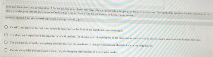 Scott and James work at a grocery store. After the grocery store closed, they were playing a game with a shopping cart and Scott's skateboard. They crashed the skateboard and the shopping cart two
times. The shopping cart had more mass in Crash 2 than it did in Crash 1. Use the information in the diagram to answer
In which crash did the skateboard experience a stronger force? Why?
Crash 2; the force on the cart was stronger in this crash, so the force on the skateboard was also stronger.
The skateboard experienced the same force in both crashes. The shopping cart changed speed by the same amount in each crash, so the force on the skateboard was the same each time
The diagram doesn't tell you anything about the force on the skateboard. It only gives information about the force on the shopping cart.
The skateboard did not experience a force; only the shopping cart experienced a force in the crashes.