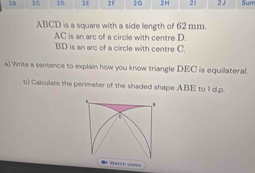 2B 2C 2D 2E 2F 2G 2H 21 2J Sum
ABCD is a square with a side length of 62 mm.
AC is an arc of a circle with centre D.
BD is an arc of a circle with centre C. 
a) Write a sentence to explain how you know triangle DEC is equilateral. 
b) Calculate the perimeter of the shaded shape ABE to 1 d.p. 
Watch video