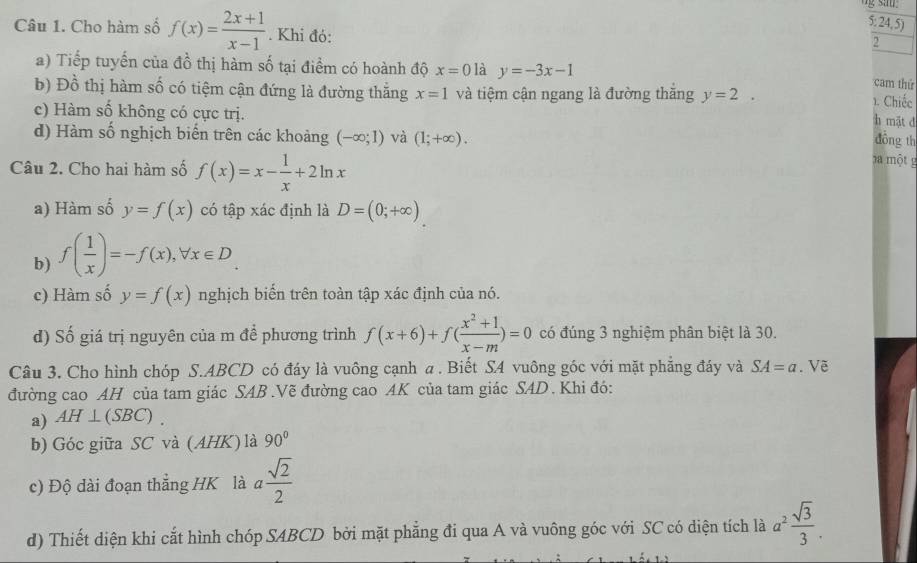 5: 24,5)
Câu 1. Cho hàm số f(x)= (2x+1)/x-1 . Khi đó:
2
a) Tiếp tuyển của đồ thị hàm số tại điểm có hoành độ x=0 là y=-3x-1
cam thứ
b) Đồ thị hàm số có tiệm cận đứng là đường thăng x=1 và tiệm cận ngang là đường thăng y=2.
1. Chiếc
c) Hàm số không có cực trị.
h mật d
d) Hàm số nghịch biển trên các khoảng (-∈fty ;1) và (1;+∈fty ).
đông th
Câu 2. Cho hai hàm số f(x)=x- 1/x +2ln x
ha một g
a) Hàm số y=f(x) có tập xác định là D=(0;+∈fty )
b) f( 1/x )=-f(x),forall x∈ D.
c) Hàm số y=f(x) nghịch biển trên toàn tập xác định của nó.
d) Số giá trị nguyên của m để phương trình f(x+6)+f( (x^2+1)/x-m )=0 có đúng 3 nghiệm phân biệt là 30.
Câu 3. Cho hình chóp S.ABCD có đáy là vuông cạnh a . Biết SA vuông góc với mặt phẳng đáy và SA=a. Về
đường cao AH của tam giác SAB .Vẽ đường cao AK của tam giác SAD . Khi đó:
a) AH⊥ (SBC).
b) Góc giữa SC và (AHK) là 90°
c) Độ dài đoạn thẳng HK là a sqrt(2)/2 
d) Thiết diện khi cắt hình chóp SABCD bởi mặt phẳng đi qua A và vuông góc với SC có diện tích là a^2 sqrt(3)/3 .