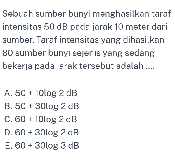 Sebuah sumber bunyi menghasilkan taraf
intensitas 50 dB pada jarak 10 meter dari
sumber. Taraf intensitas yang dihasilkan
80 sumber bunyi sejenis yang sedang
bekerja pada jarak tersebut adalah ....
A. 50+10log 2dB
B. 50+30log 2dB
C. 60+10log 2dB
D. 60+30log 2dB
E. 60+30log 3dB