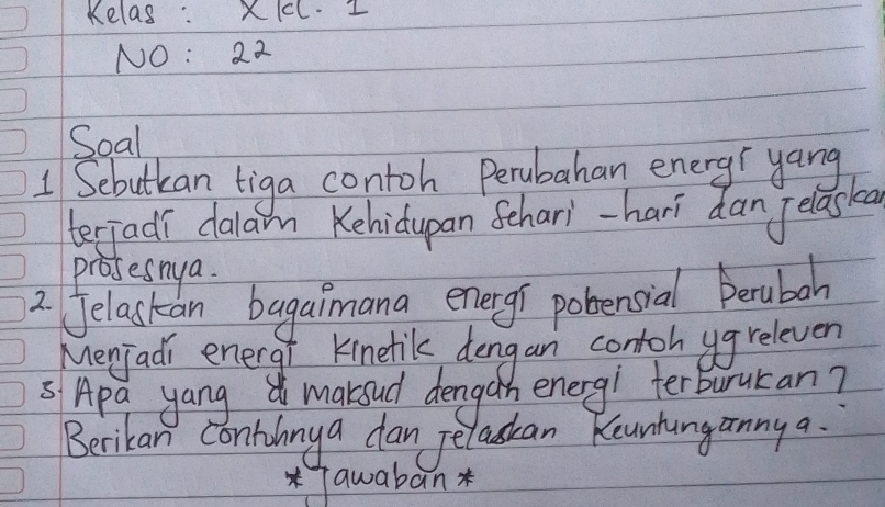 Kelas: XIcL. I 
NO: 22 
Soal 
1 Sebutkan tiga contoh Perubahan energr yang 
terjadi dalam Kehidupan Sehari-hari dan Jelaska 
prosesnya 
2 Jelastan bagaimana energi pobensial Berubah 
Menjadi energi Kinetil dengan contoh ugreleven 
sApa yang maksud dengan energ! terburukan? 
Berikan Contihnya dan Jelaskan Keunhanganny a. 
*Tawaban *