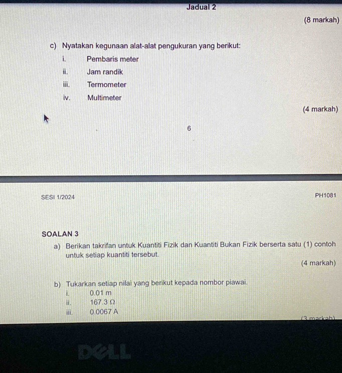 Jadual 2 
(8 markah) 
c) Nyatakan kegunaan alat-alat pengukuran yang berikut: 
i. Pembaris meter
ⅱ. Jam randik 
ii. Termometer 
iv. Multimeter 
(4 markah) 
6 
SESI 1/2024 PH1081 
SOALAN 3 
a) Berikan takrifan untuk Kuantiti Fizik dan Kuantiti Bukan Fizik berserta satu (1) contoh 
untuk setiap kuantiti tersebut. 
(4 markah) 
b) Tukarkan setiap nilai yang berikut kepada nombor piawai. 
i. 0.01 m
i. 167.3 Ω
iii. 0.0067 A 
(3 markah) 
deli