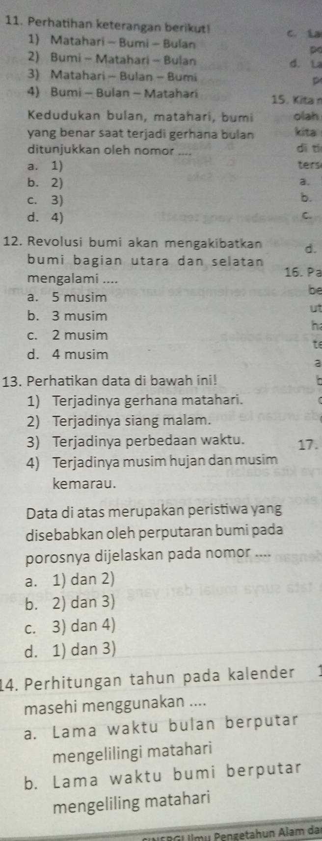 Perhatihan keterangan berikut! C. ía
1) Matahari - Bumi - Bulan p
2) Bumi - Matahari - Bulan d. La
3) Matahari - Bulan - Bumi p
4) Bumi - Bulan - Matahari
15. Kita 
Kedudukan bulan, matahari, bumi olah
yang benar saat terjadi gerhana bulan kita
ditunjukkan oleh nomor .... dì t
a. 1) ters
b.2) a.
c. 3)
b.
d. 4)
C.
12. Revolusi bumi akan mengakibatkan d.
bumi bagian utara dan selatan 
16. Pa
mengalami ....
be
a. 5 musim
ut
b. 3 musim
h
c. 2 musim
t
d. 4 musim
13. Perhatikan data di bawah ini!
1) Terjadinya gerhana matahari.
2) Terjadinya siang malam.
3) Terjadinya perbedaan waktu. 17.
4) Terjadinya musim hujan dan musim
kemarau.
Data di atas merupakan peristiwa yang
disebabkan oleh perputaran bumi pada
porosnya dijelaskan pada nomor ....
a. 1) dan 2)
b. 2) dan 3)
c. 3) dan 4)
d. 1) dan 3)
14. Perhitungan tahun pada kalender a
masehi menggunakan ....
a. Lama waktu bulan berputar
mengelilingi matahari
b. Lama waktu bumi berputar
mengeliling matahari
G U mu Pengetahun Alam da