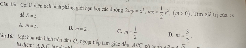 Gọi là diện tích hình phẳng giới hạn bởi các đường 2my=x^2, mx= 1/2 y^2, (m>0). Tìm giá trị của m
đề S=3
A. m=3. B. m=2. C. m= 1/2 . D. m= 3/2 . 
âu 16: Một hoa văn hình tròn tâm O, ngoại tiếp tam giác đều ABC có canh AB-4sqrt(2)
ba điểm: A. B. C là một nh