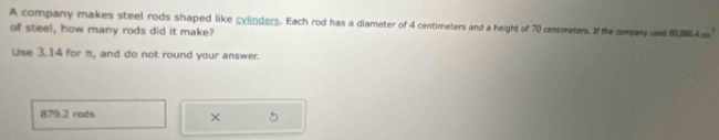 A company makes steel rods shaped like cylinders. Each rod has a diameter of 4 centimeters and a height of 70 centimeters. If the company unet 80,0 4 c 
of steel, how many rods did it make? 
Use 3.14 for π, and do not round your answer.
879.2 rods 
×