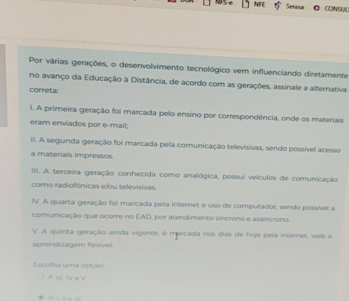 NFS e NFE Serasa CONSUL
Por várias gerações, o desenvolvimento tecnológico vem influenciando diretamente
no avanço da Educação à Distância, de acordo com as gerações, assinale a alternativa
correta:
1. A primeira geração foi marcada pelo ensino por correspondência, onde os materiais
eram enviados por e-mail;
II. A segunda geração foi marcada pela comunicação televisivas, sendo possível acesso
a materiais impressos.
III. A terceira geração conhecida como analógica, possui veículos de comunicação
como radiofônicas e/ou televisivas.
IV. A quarta geração foi marcada pela internet e uso de computador, sendo possível a
comunicação que ocorre no EAD, por atendimento síncrono e assíncrono.
V. A quinta geração ainda vigente, é marcada nos dias de hoje pela internet, web e
aprendizagem flexível.
Escolha uma opção:
a Ⅲ;. ⅣV e V
b L u e Ill