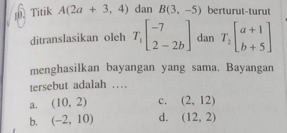 Titik A(2a+3,4) dan B(3,-5) berturut-turut
ditranslasikan oleh T_1beginbmatrix -7 2-2bendbmatrix dan T_2beginbmatrix a+1 b+5endbmatrix
menghasilkan bayangan yang sama. Bayangan
tersebut adalah …
a. (10,2)
c. (2,12)
b. (-2,10) d. (12,2)