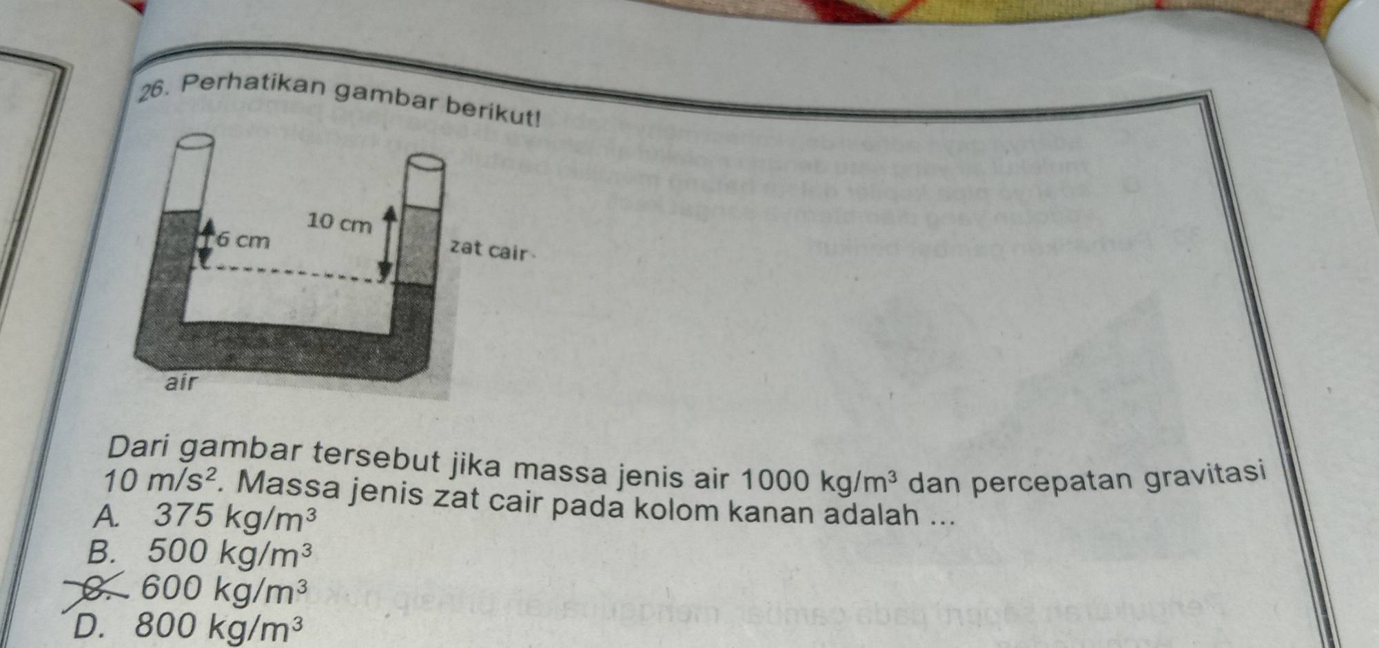 Perhatikan gambar berikut!
10 cm
6 cm
zat cair 
air
Dari gambar tersebut jika massa jenis air 1000kg/m^3 dan percepatan gravitasi
10m/s^2. Massa jenis zat cair pada kolom kanan adalah ...
A. 375kg/m^3
B. 500kg/m^3
B 600kg/m^3
D. 800kg/m^3