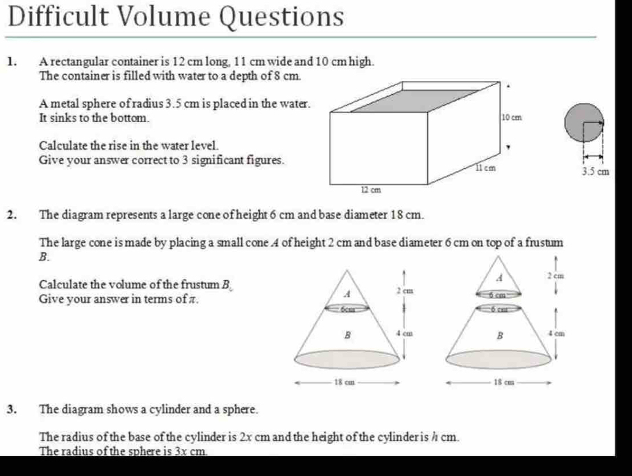 Difficult Volume Questions 
1. A rectangular container is 12 cm long, 11 cm wide and 10 cm high. 
The container is filled with water to a depth of 8 cm. 
A metal sphere of radius 3.5 cm is placed in the water. 
It sinks to the bottom. 
Calculate the rise in the water level. 
Give your answer correct to 3 significant figures.
3.5 cm
2. The diagram represents a large cone of height 6 cm and base diameter 18 cm. 
The large cone is made by placing a small cone . 4 of height 2 cm and base diameter 6 cm on top of a frustum 
B. 
Calculate the volume of the frustum B 
Give your answer in terms of π. 
3. The diagram shows a cylinder and a sphere. 
The radius of the base of the cylinder is 2x cm and the height of the cylinder is h cm. 
The radius of the sphere is 3x cm