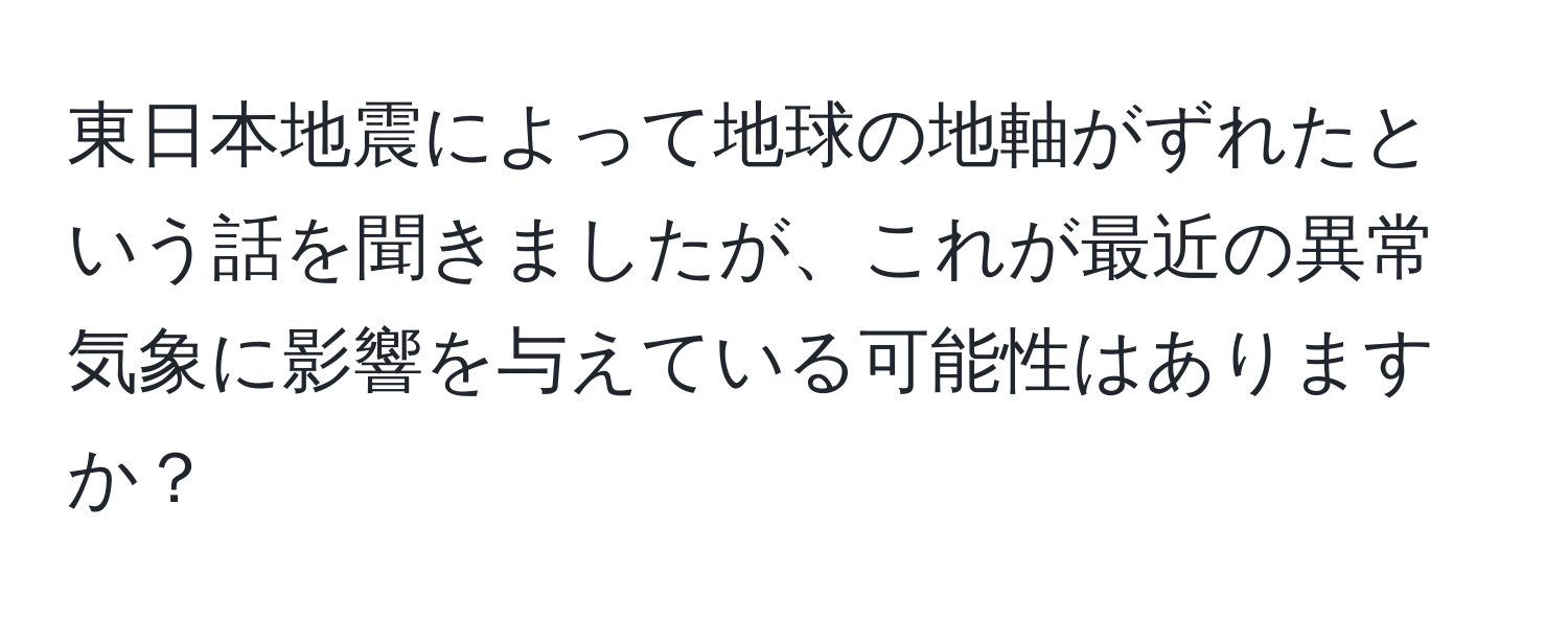 東日本地震によって地球の地軸がずれたという話を聞きましたが、これが最近の異常気象に影響を与えている可能性はありますか？