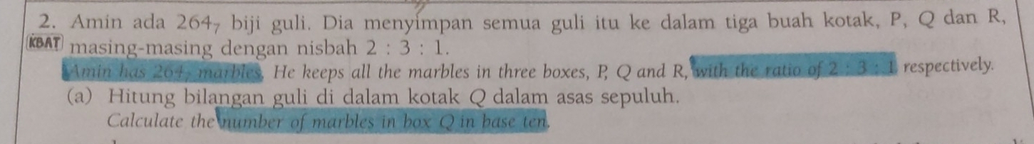 Amin ada 264₇ biji guli. Dia menyímpan semua guli itu ke dalam tiga buah kotak, P, Q dan R, 
KBAT masing-masing dengan nisbah 2:3:1. 
Amin has 204, marbles. He keeps all the marbles in three boxes, P Q and R, with the ratio of 2:3:1 respectively. 
(a) Hitung bilangan guli di dalam kotak Q dalam asas sepuluh. 
Calculate the number of marbles in box Q in base ten.