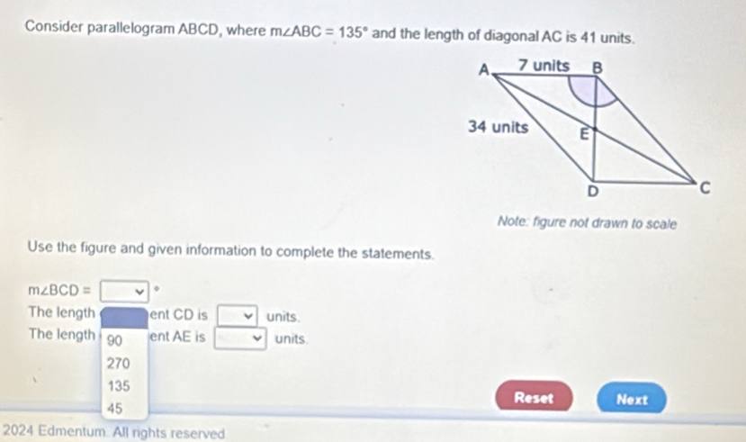 Consider parallelogram ABCD, where m∠ ABC=135° and the length of diagonal AC is 41 units. 
Note: figure not drawn to scale 
Use the figure and given information to complete the statements.
m∠ BCD= □ 。 
The length ent CD is units. 
The length 90 ent AE is units.
270
135 Reset Next
45
2024 Edmentum. All rights reserved