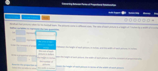 a Converting Between Forms of Proportional Relationships 
Audio Support System Help Glossary Bray 
ap ty Sdea Sacnple Probles Hints 
Abraham had pictures taken for his football team. The pictures come in different sizes. The ratio of each picture is a height of 7 inches by a width of 4 inch
Define variables to represent the two quantities. 
Let represent 
Let represent the area of each 
Enter the constant of propo plicture square o between the height of each picture, in inches, and the width of each picture, in inches
inches
the cost of each 
Write a proportion showin the height in inches
picture in dollars veen the height of each picture, the width of each picture, and the constant of proportionality 
the number of 
Rewrite the proportion a the width in inches
pictures resent the height of each picture in terms of the width of each picture. 
Selecs the variable to solve