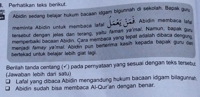 Perhatikan teks berikut. 
L 
en Abidin sedang belajar hukum bacaan idgam bigunnah di sekolah. Bapak guru 
. Abidin membaca lafa 
meminta Abidin untuk membaca lafal 
tersebut dengan jelas dan terang, yaitu faman ya'mal. Namun, bapak gur 
memperbaiki bacaan Abidin. Çara membaca yang tepat adalah dibaca dengung. 
menjadi famay ya'mal. Abidín pun berterima kasih kepada bapak guru dan 
bertekad untuk belajar lebih giat lagi. 
Berilah tanda centang (✓) pada pernyataan yang sesuai dengan teks tersebut 
(Jawaban lebih dari satu) 
Lafal yang dibaca Abidin mengandung hukum bacaan idgam bilagunnah. 
Abidin sudah bisa membaca Al-Qur'an dengan benar.