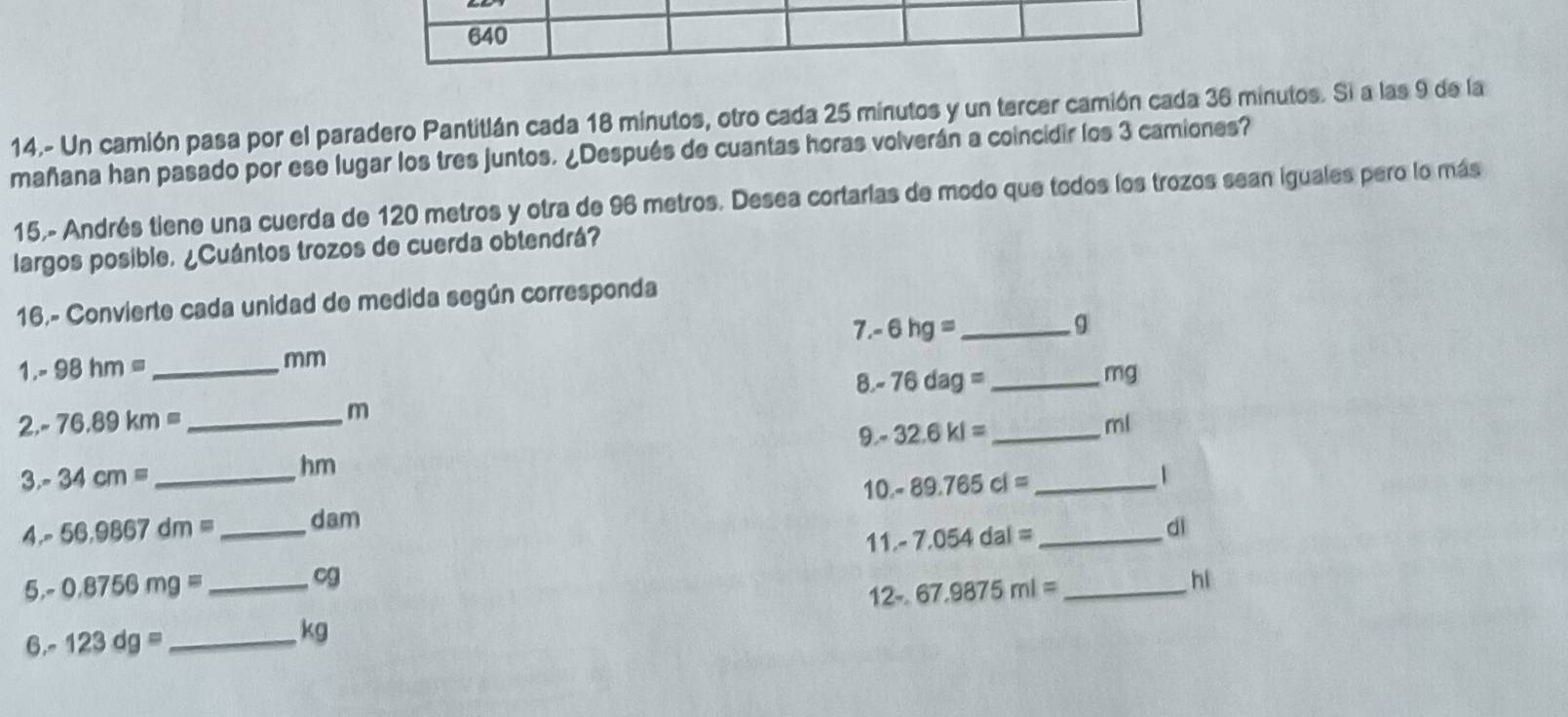 640 
14.- Un camión pasa por el paradero Pantitlán cada 18 minutos, otro cada 25 minutos y un tercer camión cada 36 minutos. Si a las 9 de la 
mañana han pasado por ese lugar los tres juntos. ¿Después de cuantas horas volverán a coincidir los 3 camiones? 
15,- Andrés tiene una cuerda de 120 metros y otra de 96 metros. Desea cortarlas de modo que todos los trozos sean iguales pero lo más 
largos posible. ¿Cuántos trozos de cuerda obtendrá? 
16,- Convierte cada unidad de medida según corresponda
7.-6hg=
1. - 98hm= _ mm _ g
8 
2. - 76.89km= _ m -76dag= _ _ mg
9." 32.6kl= ml
3.- 34cm=
hm
10.- 
A.- 56.9867dm= _ _  dam 89.765cl= _ _ 1
11.- 7.054dal=
dì 
5,- 0.8756mg= _ cg _hi 
12-. 67.9875ml=
6.- 123dg= _ 
kg