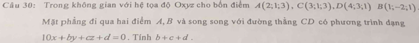 Trong không gian với hệ tọa độ Oxyz cho bốn điểm A(2;1;3), C(3;1;3), D(4;3;1)B(1;-2;1)
Mặt phẳng đi qua hai điểm A, B và song song với đường thẳng CD có phương trình dạng
10x+by+cz+d=0. Tính b+c+d.