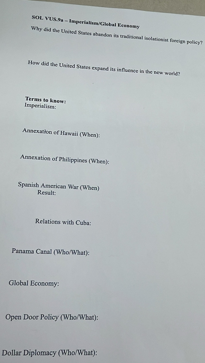 SOL VUS.9a - Imperialism/Global Economy 
Why did the United States abandon its traditional isolationist foreign policy? 
How did the United States expand its influence in the new world? 
Terms to know: 
Imperialism: 
Annexation of Hawaii (When): 
Annexation of Philippines (When): 
Spanish American War (When) 
Result: 
Relations with Cuba: 
Panama Canal (Who/What): 
Global Economy: 
Open Door Policy (Who/What): 
Dollar Diplomacy (Who/What):