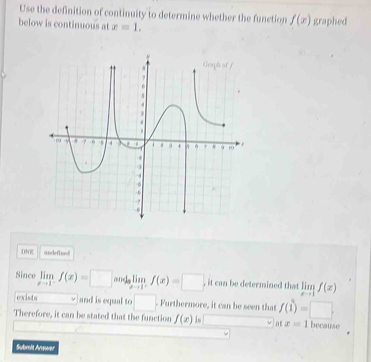 Use the definition of continuity to determine whether the function f(x)
below is continuous at x=1, graphed 
DNE undefined 
Since limlimits _xto 1^-f(x)=□ and limlimits _xto 1^+f(x)=□ , it can be determined that limlimits _xto 1f(x)
exists and is equal to □. Furthermore, it can be seen that f(1)=□. 
Therefore, it can be stated that the function f(x) is at x=1 because 
Submit Answer