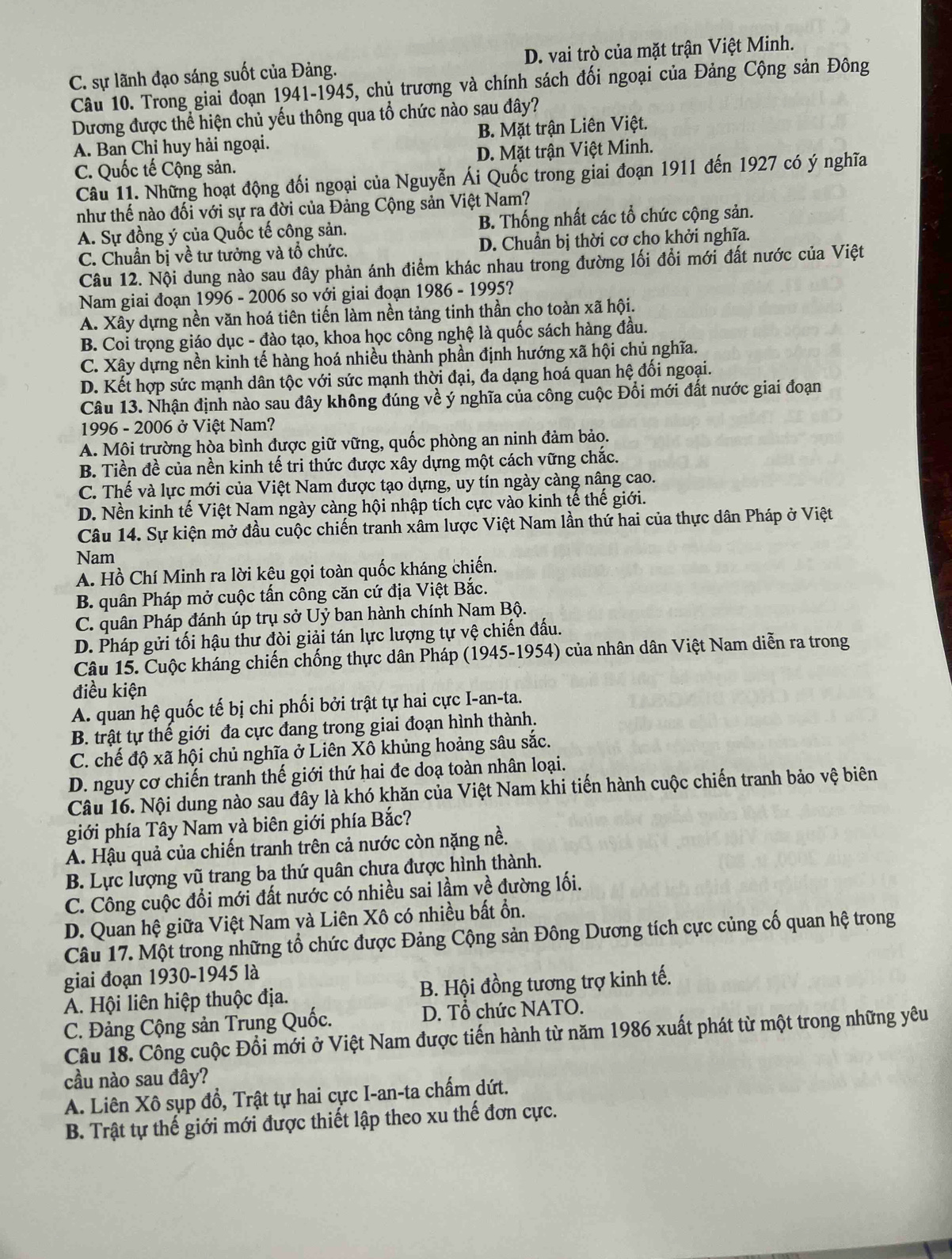C. sự lãnh đạo sáng suốt của Đảng. D. vai trò của mặt trận Việt Minh.
Câu 10. Trong giai đoạn 1941-1945, chủ trương và chính sách đối ngoại của Đảng Cộng sản Đông
Dương được thể hiện chủ yếu thông qua tổ chức nào sau đây?
A. Ban Chỉ huy hải ngoại. B. Mặt trận Liên Việt.
C. Quốc tế Cộng sản. D. Mặt trận Việt Minh.
Câu 11. Những hoạt động đối ngoại của Nguyễn Ái Quốc trong giai đoạn 1911 đến 1927 có ý nghĩa
như thế nào đối với sự ra đời của Đảng Cộng sản Việt Nam?
A. Sự đồng ý của Quốc tế công sản. B. Thống nhất các tổ chức cộng sản.
C. Chuẩn bị về tư tưởng và tổ chức. D. Chuẩn bị thời cơ cho khởi nghĩa.
Câu 12. Nội dung nào sau đây phản ánh điểm khác nhau trong đường lối đổi mới đất nước của Việt
Nam giai đoạn 1996 - 2006 so với giai đoạn 1986 - 1995?
A. Xây dựng nền văn hoá tiên tiến làm nền tảng tinh thần cho toàn xã hội.
B. Coi trọng giáo dục - đào tạo, khoa học công nghệ là quốc sách hàng đầu.
C. Xây dựng nền kinh tế hàng hoá nhiều thành phần định hướng xã hội chủ nghĩa.
D. Kết hợp sức mạnh dân tộc với sức mạnh thời đại, đa dạng hoá quan hệ đối ngoại.
Câu 13. Nhận định nào sau đây không đúng về ý nghĩa của công cuộc Đổi mới đất nước giai đoạn
1996 - 2006 ở Việt Nam?
A. Môi trường hòa bình được giữ vững, quốc phòng an ninh đảm bảo.
B. Tiền đề của nền kinh tế tri thức được xây dựng một cách vững chắc.
C. Thế và lực mới của Việt Nam được tạo dựng, uy tín ngày càng nâng cao.
D. Nền kinh tế Việt Nam ngày càng hội nhập tích cực vào kinh tế thế giới.
Câu 14. Sự kiện mở đầu cuộc chiến tranh xâm lược Việt Nam lần thứ hai của thực dân Pháp ở Việt
Nam
A. Hồ Chí Minh ra lời kệu gọi toàn quốc kháng chiến.
B. quân Pháp mở cuộc tấn công căn cứ địa Việt Bắc.
C. quân Pháp đánh úp trụ sở Uỷ ban hành chính Nam Bộ.
D. Pháp gửi tối hậu thư đòi giải tán lực lượng tự vệ chiến đấu.
Câu 15. Cuộc kháng chiến chống thực dân Pháp (1945-1954) của nhân dân Việt Nam diễn ra trong
điều kiện
A. quan hệ quốc tế bị chi phối bởi trật tự hai cực I-an-ta.
B. trật tự thế giới đa cực đang trong giai đoạn hình thành.
C. chế độ xã hội chủ nghĩa ở Liên Xô khủng hoảng sâu sắc.
D. nguy cơ chiến tranh thế giới thứ hai đe doạ toàn nhân loại.
Câu 16. Nội dung nào sau đây là khó khăn của Việt Nam khi tiến hành cuộc chiến tranh bảo vệ biên
giới phía Tây Nam và biên giới phía Bắc?
A. Hậu quả của chiến tranh trên cả nước còn nặng nề.
B. Lực lượng vũ trang ba thứ quân chưa được hình thành.
C. Công cuộc đổi mới đất nước có nhiều sai lầm về đường lối.
D. Quan hệ giữa Việt Nam và Liên Xô có nhiều bất ổn.
Câu 17. Một trong những tổ chức được Đảng Cộng sản Đông Dương tích cực củng cố quan hệ trong
giai đoạn 1930-1945 là
A. Hội liên hiệp thuộc địa. B. Hội đồng tương trợ kinh tế.
C. Đảng Cộng sản Trung Quốc. D. Tổ chức NATO.
Câu 18. Công cuộc Đổi mới ở Việt Nam được tiến hành từ năm 1986 xuất phát từ một trong những yêu
cầu nào sau đây?
A. Liên Xô sụp đổ, Trật tự hai cực I-an-ta chấm dứt.
B. Trật tự thế giới mới được thiết lập theo xu thế đơn cực.