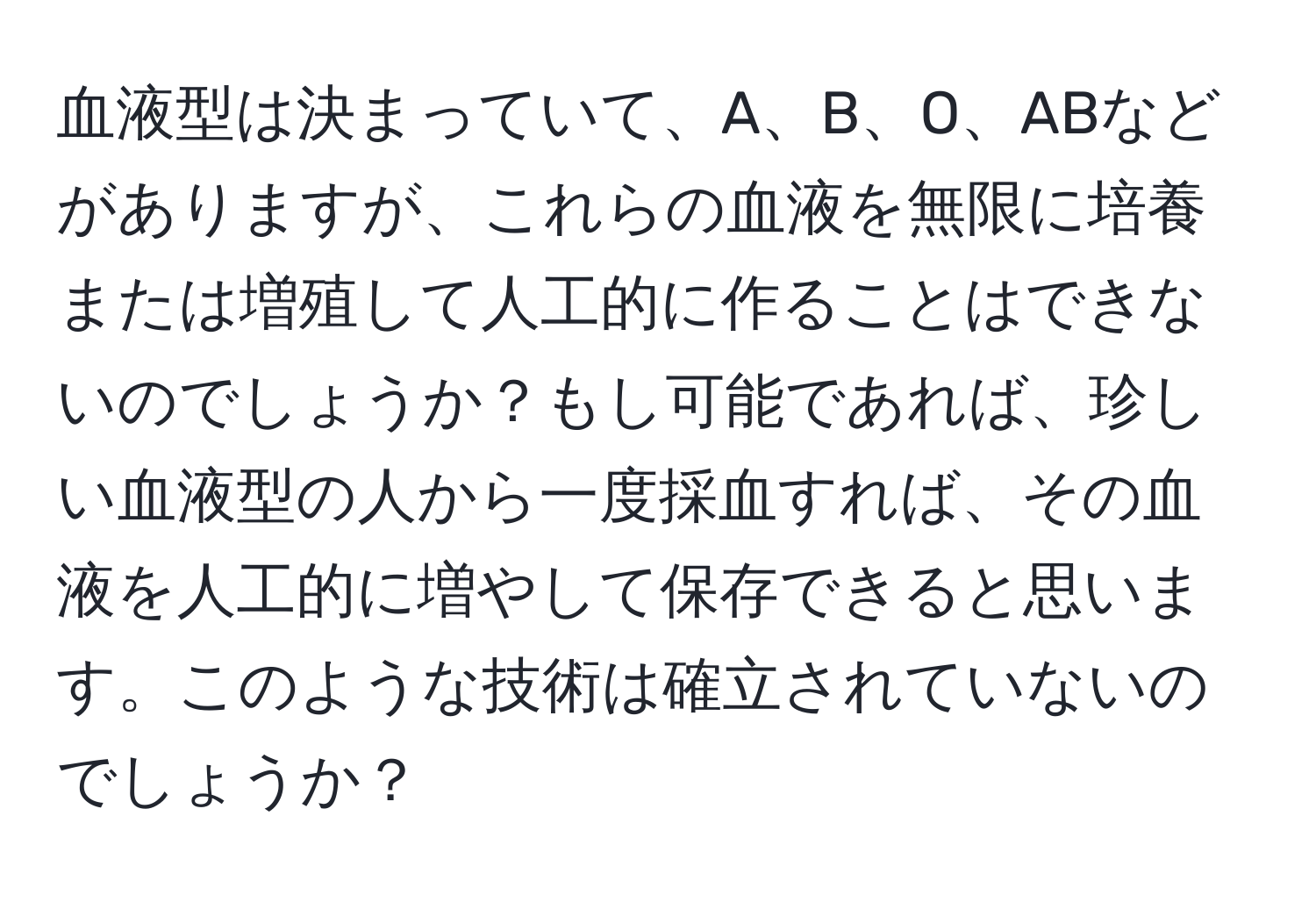 血液型は決まっていて、A、B、O、ABなどがありますが、これらの血液を無限に培養または増殖して人工的に作ることはできないのでしょうか？もし可能であれば、珍しい血液型の人から一度採血すれば、その血液を人工的に増やして保存できると思います。このような技術は確立されていないのでしょうか？