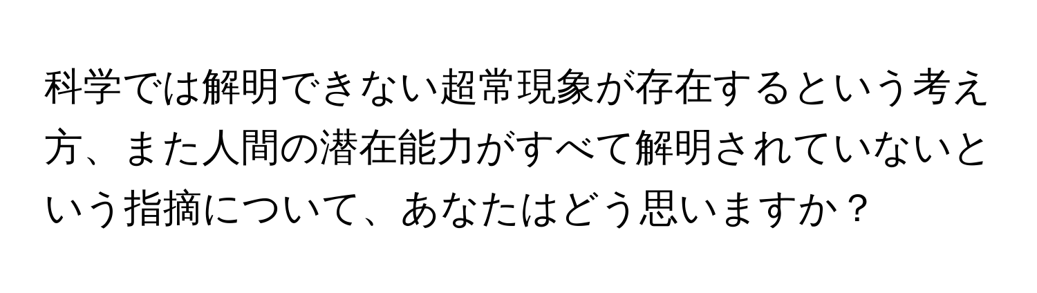 科学では解明できない超常現象が存在するという考え方、また人間の潜在能力がすべて解明されていないという指摘について、あなたはどう思いますか？