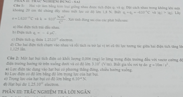 PHAN II: TRAC NGHIÈM ĐÜNG - SAI
Cầu I: Hai vật làm bằng kim loại giống nhau được tích điện qị và q : Đặt cách nhau trong không khí một
khoảng 20 cm thì chúng đảy nhau một lực có độ lớn 1,8 N. Biệt q_1+q_2=-6.10^(-6)C và |q_1|>|q_2|. Lấy
e=1.610^(-28)Cvak=910^3 Nm^2/C^2 . Xét tính đúng sai của các phát biểu sau:
a) Hai điện tích trái đầu nhau.
b) Điện tích q_2=-4mu C.
c) Điện tích q: thừa 1.2510^(11) electron.
d) Cho hai điện tích chạm vào nhau và rồi tách ra trở lại vị trí cũ thì lực tương tác giữa hai điện tích tăng lên
1,125 lần.
Câu 2: Một hạt bụi tích điện có khổi lượng 0,006 (mg) lơ lứng trong điện trường đều với vectơ cường độ
điện trường hướng từ trên xuống dưới và có độ lớn 3.10^3(V/m) Biết gia tốc rơi tự do g=10m/s^2. 
a) Lực điện tác dụng vào hạt bụi có phương thắng đứng, chiều hướng xuống.
b) Lực điện có độ lớn băng độ lớn trọng lực của hạt bụi.
c) Trọng lực của hạt bụi có độ lớn bằng 6.10^(-4)N.
d) Hạt bụi du 1, 25.10^(12) electron.
phầN III: trắC nGhiệM trẢ lời ngĂn