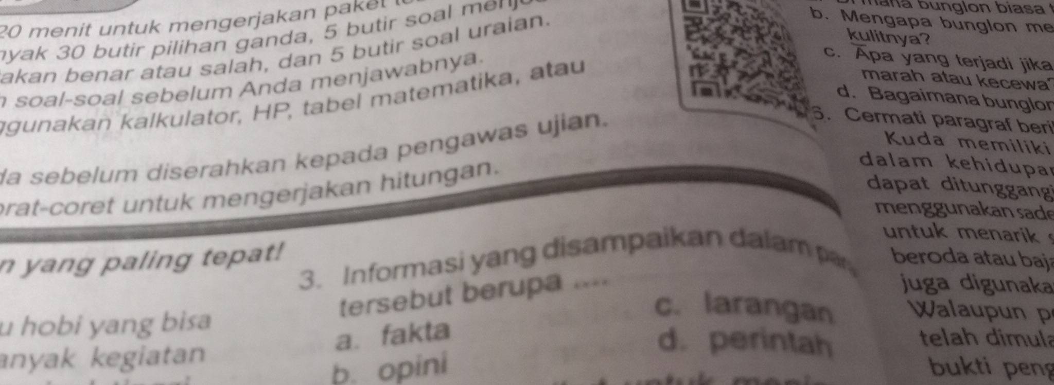 menit untuk mengerjakan pa 
yak 30 butir pilihan ganda, 5 butir soal me n 
h n a bunglon biasa 
kulitnya?
akan benar atau salah, dan 5 butir soal uraian.
b. Mengapa bunglon me
marah atau kecewa'
soal-soal sebelum Anda menjawabnya.
c. Apa yang terjadi jika
gunakan kalkulator, HP, tabel matematika, atau
d. Bagaimana bunglor
la sebelum diserahkan kepada pengawas ujian.
6. Cermati paragraf beri
Kuda memiliki
prat-coret untuk mengerjakan hitungan.
dalam kehidupa
dapat ditunggang
men ggunakan sade
untuk menarik 
n yang paling tepat! beroda atau baj
3. Informasi yang disampaikan dalam par
tersebut berupa ..==
juga digunaka
c. larangan Walaup un p
u hobi yang bisa telah dimula
a. fakta
anyak kegiatan
d. perintah
b. opini bukti peng