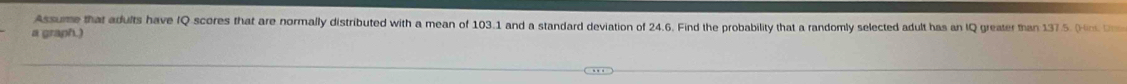 Assume that adults have IQ scores that are normally distributed with a mean of 103.1 and a standard deviation of 24.6. Find the probability that a randomly selected adult has an IQ greater than 1375 (n D 
a graph.